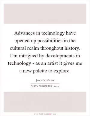 Advances in technology have opened up possibilities in the cultural realm throughout history. I’m intrigued by developments in technology - as an artist it gives me a new palette to explore Picture Quote #1