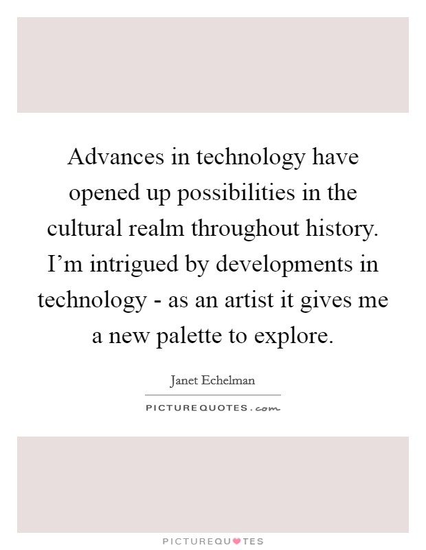 Advances in technology have opened up possibilities in the cultural realm throughout history. I'm intrigued by developments in technology - as an artist it gives me a new palette to explore Picture Quote #1