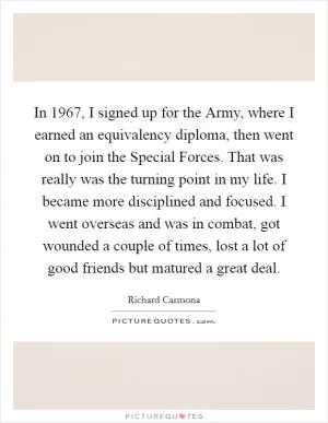 In 1967, I signed up for the Army, where I earned an equivalency diploma, then went on to join the Special Forces. That was really was the turning point in my life. I became more disciplined and focused. I went overseas and was in combat, got wounded a couple of times, lost a lot of good friends but matured a great deal Picture Quote #1