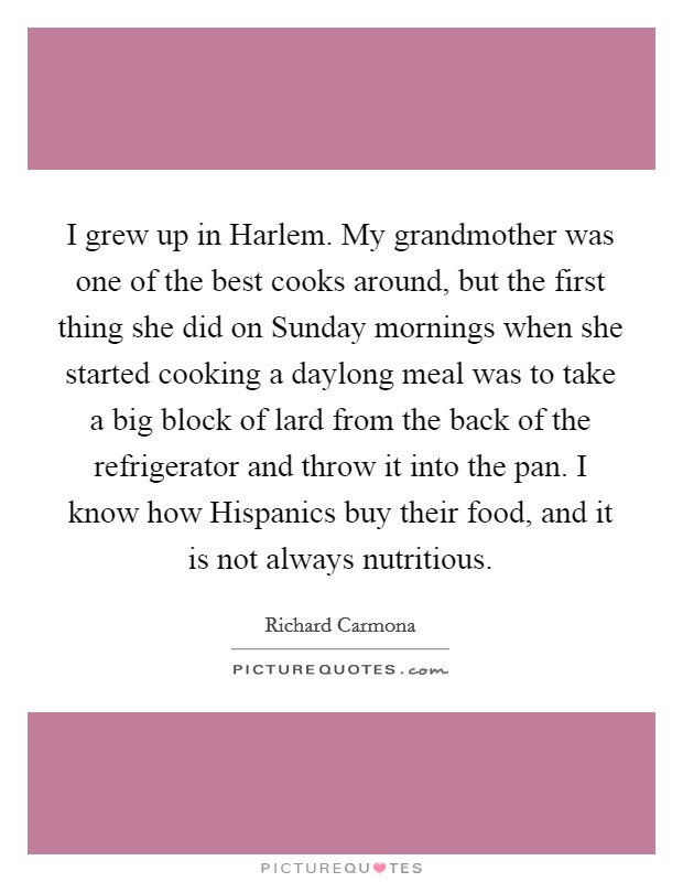 I grew up in Harlem. My grandmother was one of the best cooks around, but the first thing she did on Sunday mornings when she started cooking a daylong meal was to take a big block of lard from the back of the refrigerator and throw it into the pan. I know how Hispanics buy their food, and it is not always nutritious Picture Quote #1