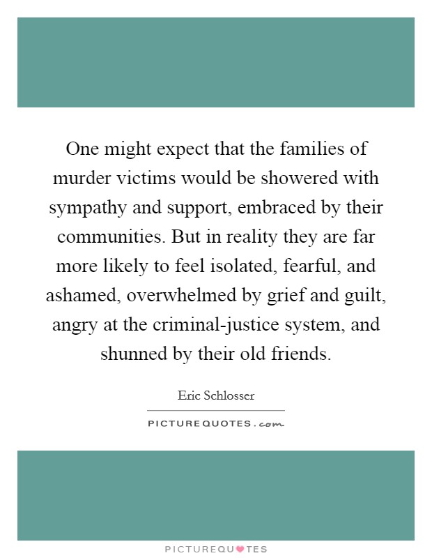 One might expect that the families of murder victims would be showered with sympathy and support, embraced by their communities. But in reality they are far more likely to feel isolated, fearful, and ashamed, overwhelmed by grief and guilt, angry at the criminal-justice system, and shunned by their old friends Picture Quote #1
