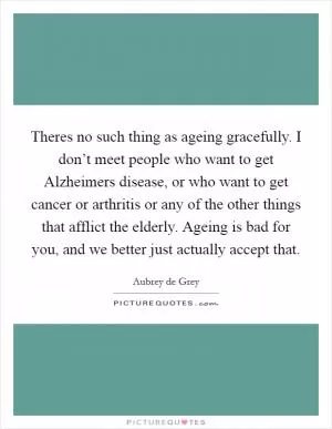 Theres no such thing as ageing gracefully. I don’t meet people who want to get Alzheimers disease, or who want to get cancer or arthritis or any of the other things that afflict the elderly. Ageing is bad for you, and we better just actually accept that Picture Quote #1