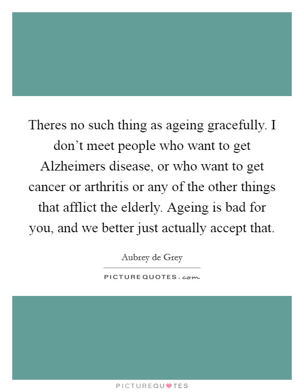 Theres no such thing as ageing gracefully. I don't meet people who want to get Alzheimers disease, or who want to get cancer or arthritis or any of the other things that afflict the elderly. Ageing is bad for you, and we better just actually accept that Picture Quote #1