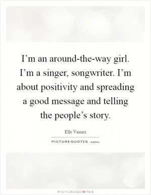 I’m an around-the-way girl. I’m a singer, songwriter. I’m about positivity and spreading a good message and telling the people’s story Picture Quote #1
