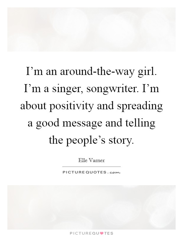 I'm an around-the-way girl. I'm a singer, songwriter. I'm about positivity and spreading a good message and telling the people's story Picture Quote #1
