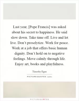 Last year, [Pope Francis] was asked about his secret to happiness. He said slow down. Take time off. Live and let live. Don’t proselytize. Work for peace. Work at a job that offers basic human dignity. Don’t hold on to negative feelings. Move calmly through life. Enjoy art, books and playfulness Picture Quote #1