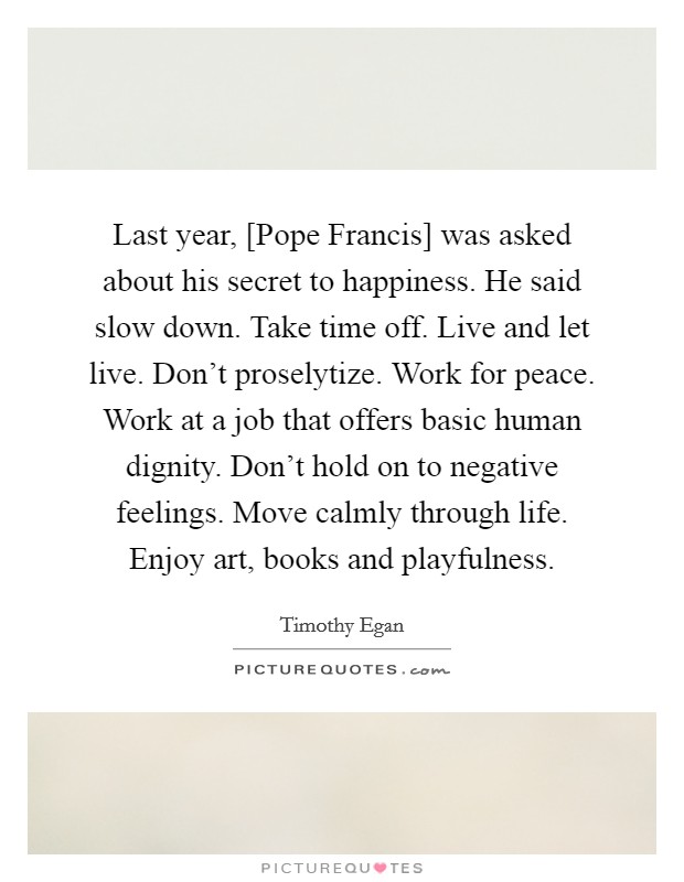 Last year, [Pope Francis] was asked about his secret to happiness. He said slow down. Take time off. Live and let live. Don't proselytize. Work for peace. Work at a job that offers basic human dignity. Don't hold on to negative feelings. Move calmly through life. Enjoy art, books and playfulness Picture Quote #1