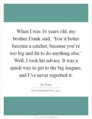 When I was 16 years old, my brother Frank said, ‘You’d better become a catcher, because you’re too big and fat to do anything else.’ Well, I took his advice. It was a quick way to get to the big leagues, and I’ve never regretted it Picture Quote #1