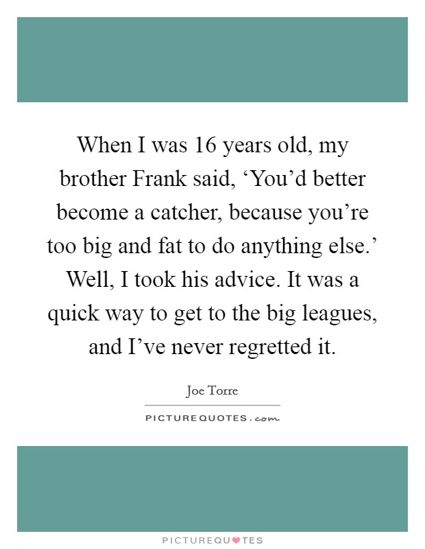 When I was 16 years old, my brother Frank said, ‘You'd better become a catcher, because you're too big and fat to do anything else.' Well, I took his advice. It was a quick way to get to the big leagues, and I've never regretted it Picture Quote #1