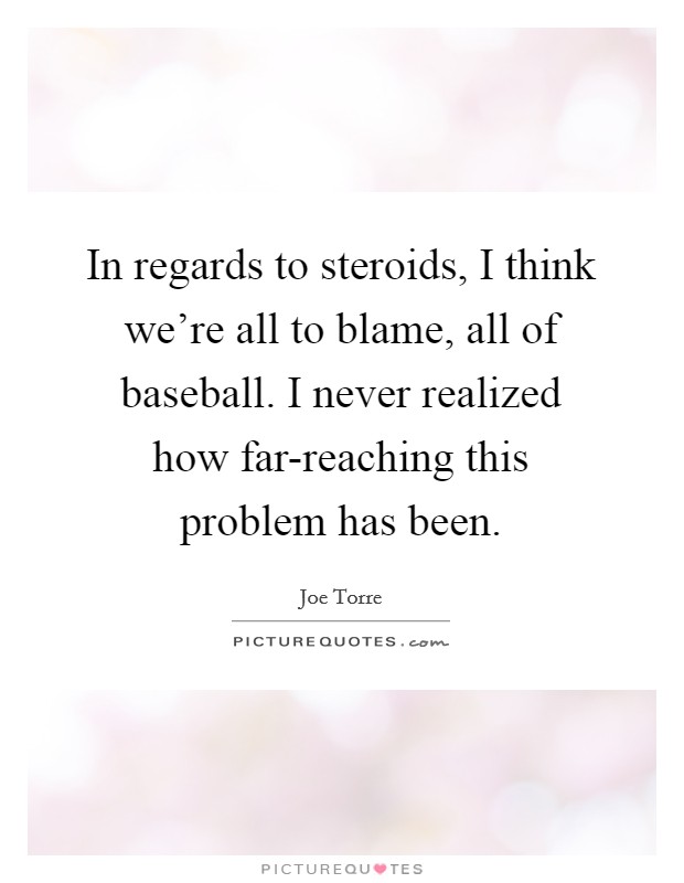 In regards to steroids, I think we're all to blame, all of baseball. I never realized how far-reaching this problem has been Picture Quote #1