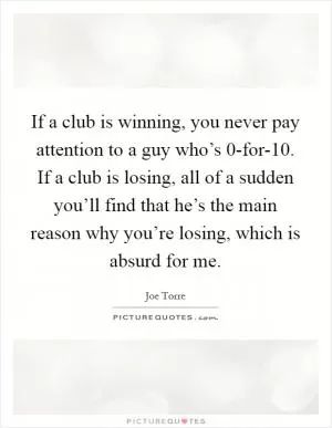 If a club is winning, you never pay attention to a guy who’s 0-for-10. If a club is losing, all of a sudden you’ll find that he’s the main reason why you’re losing, which is absurd for me Picture Quote #1