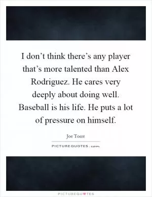 I don’t think there’s any player that’s more talented than Alex Rodriguez. He cares very deeply about doing well. Baseball is his life. He puts a lot of pressure on himself Picture Quote #1