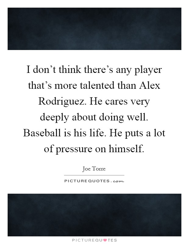 I don't think there's any player that's more talented than Alex Rodriguez. He cares very deeply about doing well. Baseball is his life. He puts a lot of pressure on himself Picture Quote #1