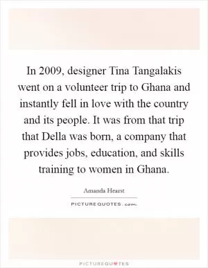 In 2009, designer Tina Tangalakis went on a volunteer trip to Ghana and instantly fell in love with the country and its people. It was from that trip that Della was born, a company that provides jobs, education, and skills training to women in Ghana Picture Quote #1