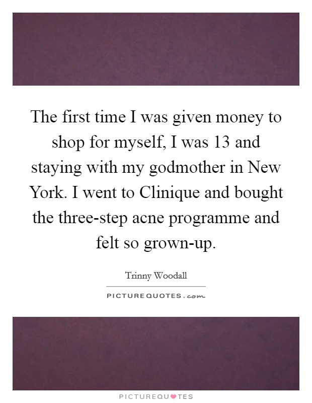 The first time I was given money to shop for myself, I was 13 and staying with my godmother in New York. I went to Clinique and bought the three-step acne programme and felt so grown-up Picture Quote #1