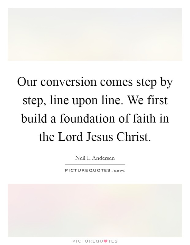 Our conversion comes step by step, line upon line. We first build a foundation of faith in the Lord Jesus Christ Picture Quote #1