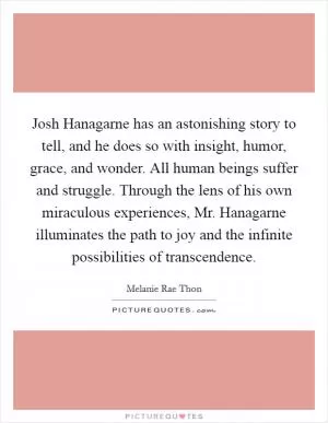 Josh Hanagarne has an astonishing story to tell, and he does so with insight, humor, grace, and wonder. All human beings suffer and struggle. Through the lens of his own miraculous experiences, Mr. Hanagarne illuminates the path to joy and the infinite possibilities of transcendence Picture Quote #1