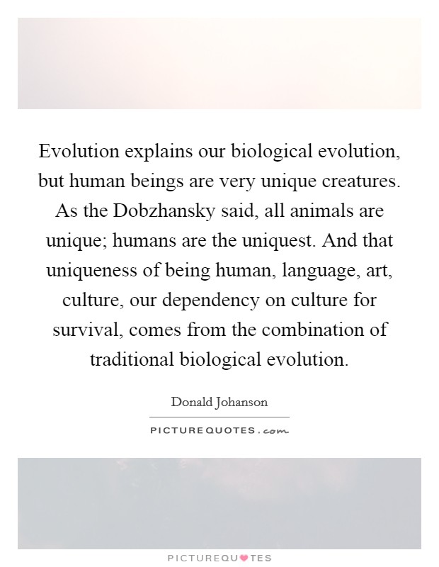 Evolution explains our biological evolution, but human beings are very unique creatures. As the Dobzhansky said, all animals are unique; humans are the uniquest. And that uniqueness of being human, language, art, culture, our dependency on culture for survival, comes from the combination of traditional biological evolution Picture Quote #1