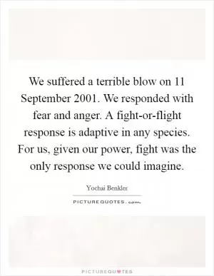 We suffered a terrible blow on 11 September 2001. We responded with fear and anger. A fight-or-flight response is adaptive in any species. For us, given our power, fight was the only response we could imagine Picture Quote #1