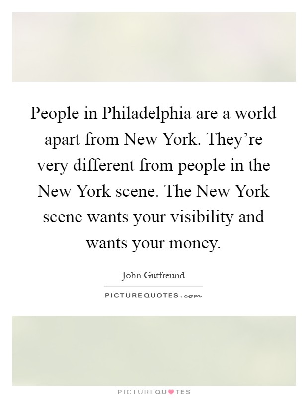 People in Philadelphia are a world apart from New York. They're very different from people in the New York scene. The New York scene wants your visibility and wants your money Picture Quote #1