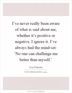 I’ve never really been aware of what is said about me, whether it’s positive or negative. I ignore it. I’ve always had the mind-set: ‘No one can challenge me better than myself.’ Picture Quote #1