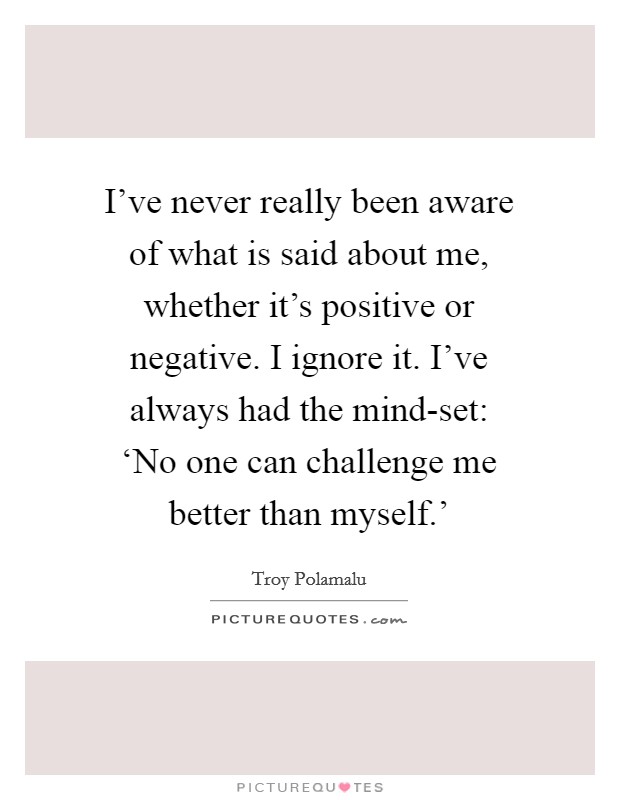 I've never really been aware of what is said about me, whether it's positive or negative. I ignore it. I've always had the mind-set: ‘No one can challenge me better than myself.' Picture Quote #1