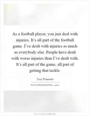 As a football player, you just deal with injuries. It’s all part of the football game. I’ve dealt with injuries as much as everybody else. People have dealt with worse injuries than I’ve dealt with. It’s all part of the game, all part of getting that tackle Picture Quote #1