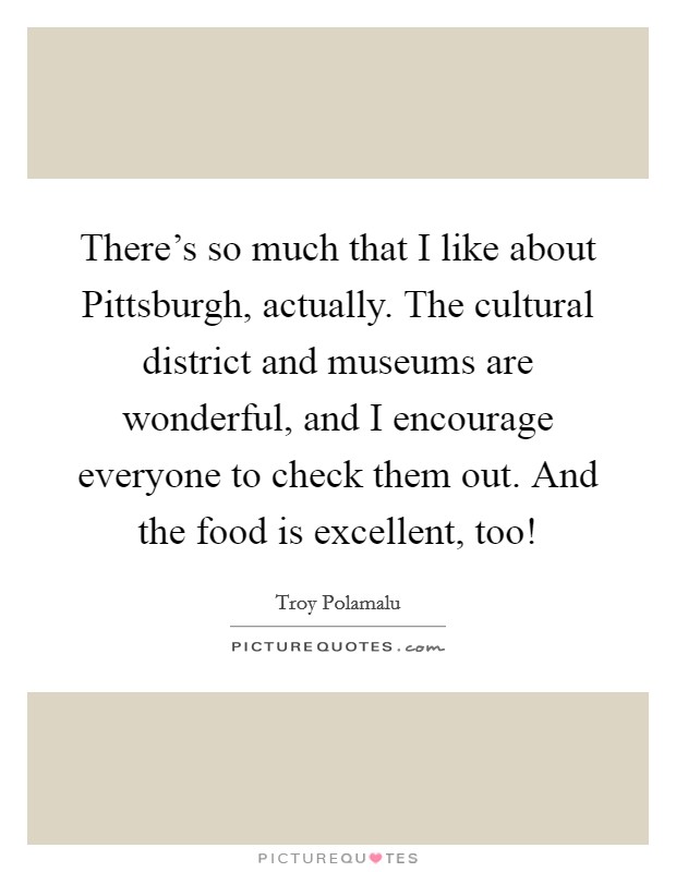There's so much that I like about Pittsburgh, actually. The cultural district and museums are wonderful, and I encourage everyone to check them out. And the food is excellent, too! Picture Quote #1