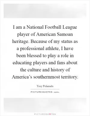 I am a National Football League player of American Samoan heritage. Because of my status as a professional athlete, I have been blessed to play a role in educating players and fans about the culture and history of America’s southernmost territory Picture Quote #1
