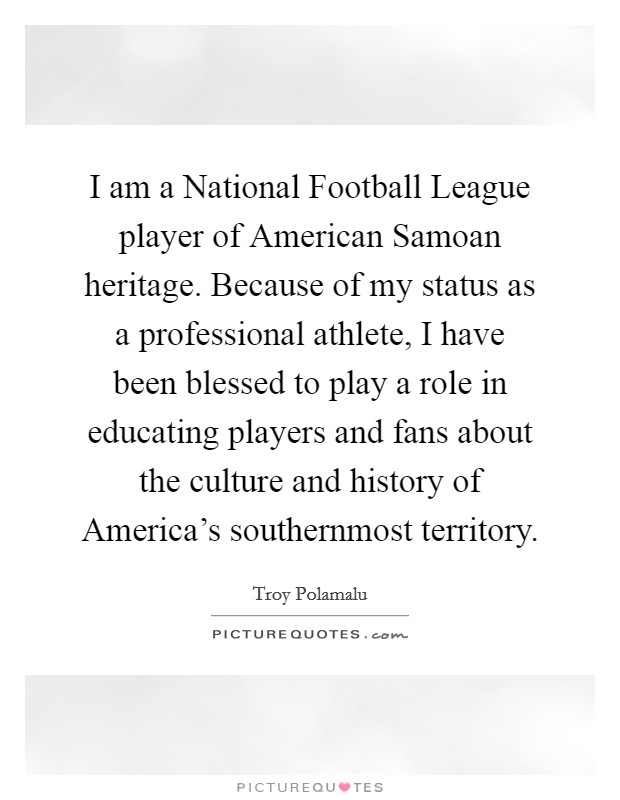 I am a National Football League player of American Samoan heritage. Because of my status as a professional athlete, I have been blessed to play a role in educating players and fans about the culture and history of America's southernmost territory Picture Quote #1