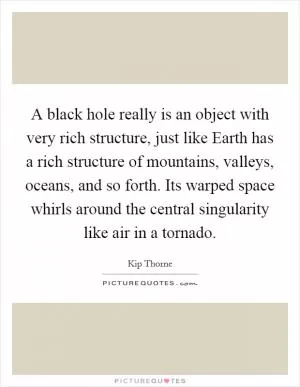 A black hole really is an object with very rich structure, just like Earth has a rich structure of mountains, valleys, oceans, and so forth. Its warped space whirls around the central singularity like air in a tornado Picture Quote #1