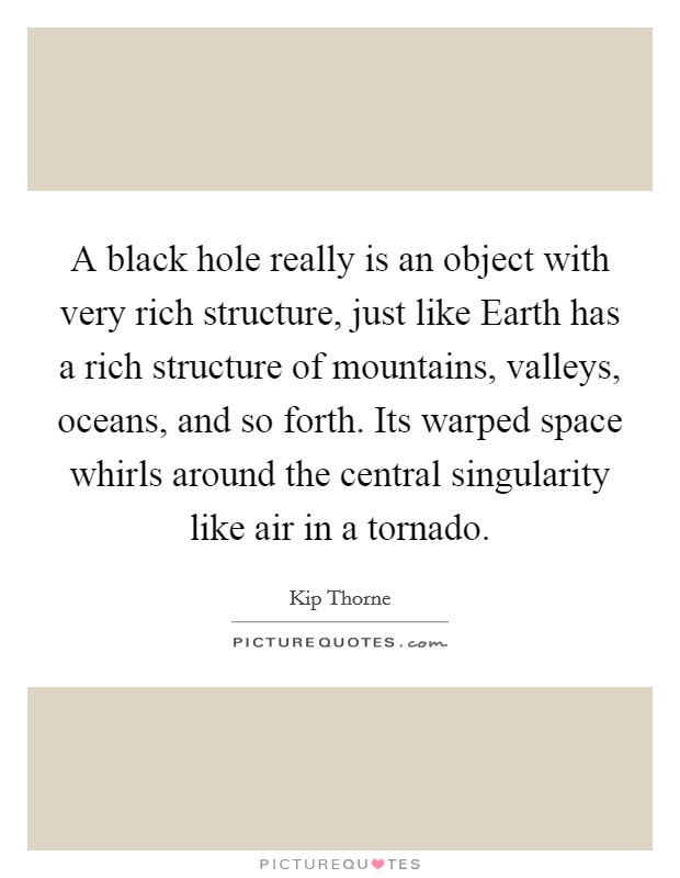 A black hole really is an object with very rich structure, just like Earth has a rich structure of mountains, valleys, oceans, and so forth. Its warped space whirls around the central singularity like air in a tornado Picture Quote #1