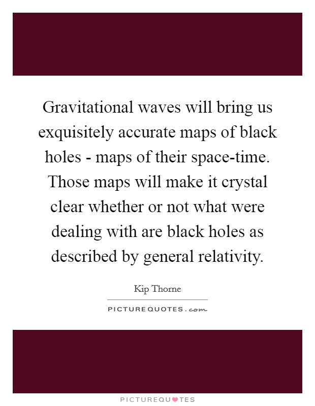 Gravitational waves will bring us exquisitely accurate maps of black holes - maps of their space-time. Those maps will make it crystal clear whether or not what were dealing with are black holes as described by general relativity Picture Quote #1