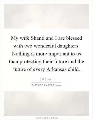 My wife Shanti and I are blessed with two wonderful daughters. Nothing is more important to us than protecting their future and the future of every Arkansas child Picture Quote #1