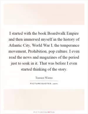 I started with the book Boardwalk Empire and then immersed myself in the history of Atlantic City, World War I, the temperance movement, Prohibition, pop culture. I even read the news and magazines of the period just to soak in it. That was before I even started thinking of the story Picture Quote #1