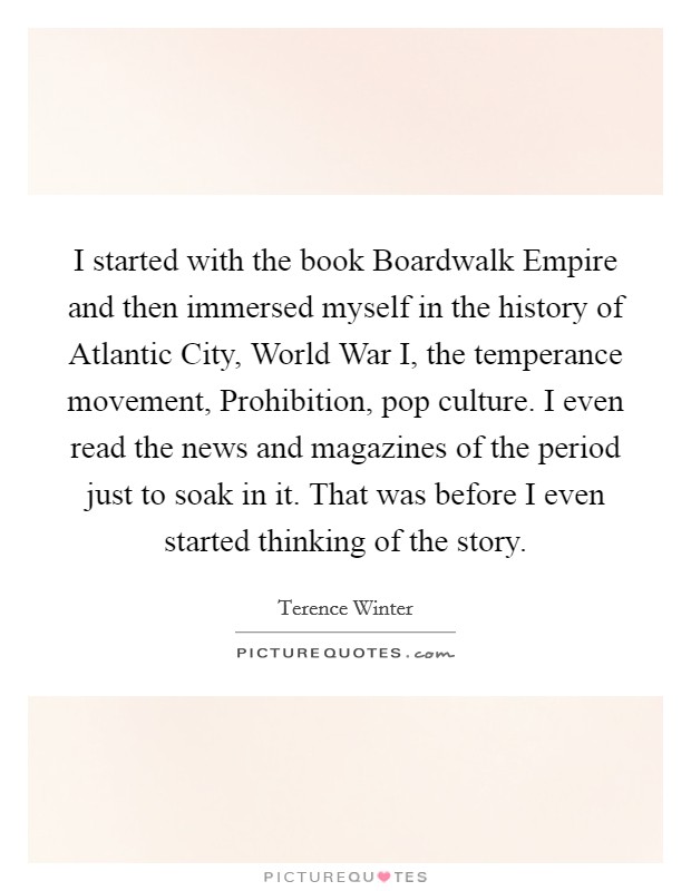 I started with the book Boardwalk Empire and then immersed myself in the history of Atlantic City, World War I, the temperance movement, Prohibition, pop culture. I even read the news and magazines of the period just to soak in it. That was before I even started thinking of the story Picture Quote #1