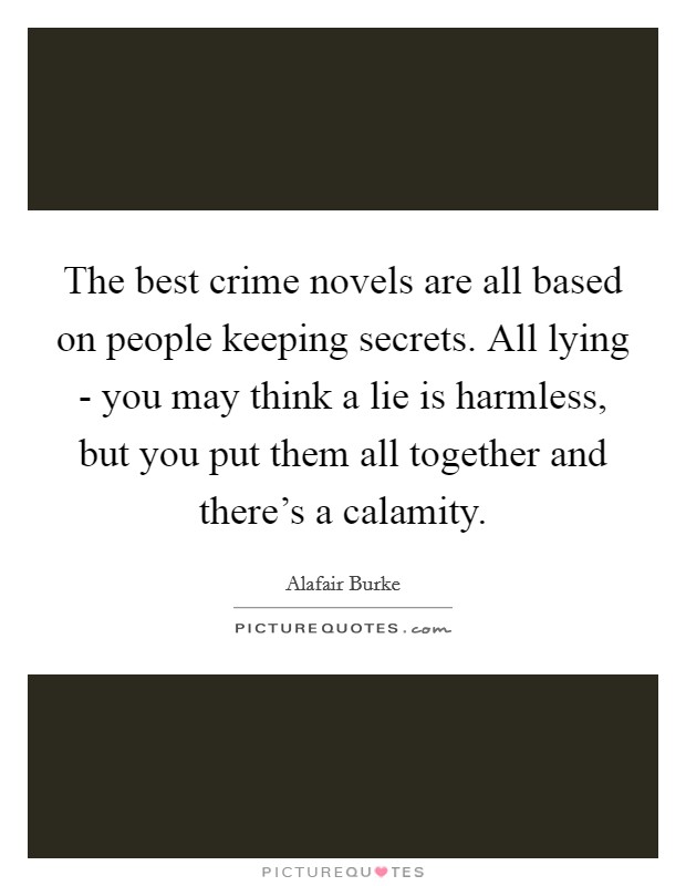 The best crime novels are all based on people keeping secrets. All lying - you may think a lie is harmless, but you put them all together and there's a calamity Picture Quote #1