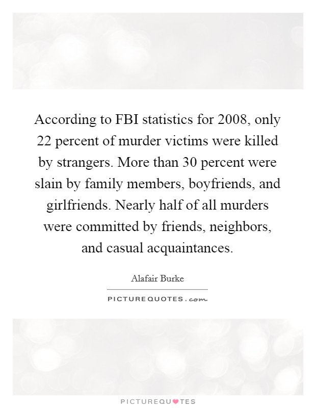 According to FBI statistics for 2008, only 22 percent of murder victims were killed by strangers. More than 30 percent were slain by family members, boyfriends, and girlfriends. Nearly half of all murders were committed by friends, neighbors, and casual acquaintances Picture Quote #1