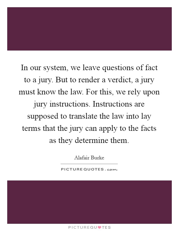 In our system, we leave questions of fact to a jury. But to render a verdict, a jury must know the law. For this, we rely upon jury instructions. Instructions are supposed to translate the law into lay terms that the jury can apply to the facts as they determine them Picture Quote #1