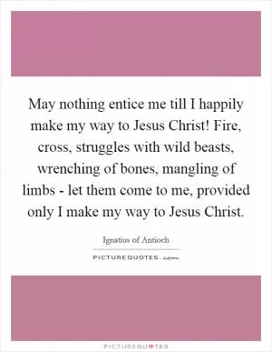 May nothing entice me till I happily make my way to Jesus Christ! Fire, cross, struggles with wild beasts, wrenching of bones, mangling of limbs - let them come to me, provided only I make my way to Jesus Christ Picture Quote #1