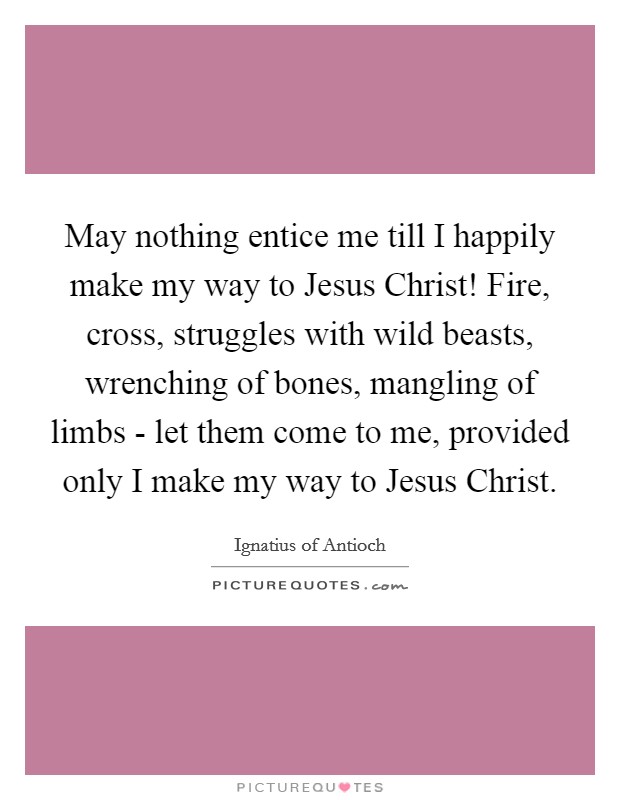 May nothing entice me till I happily make my way to Jesus Christ! Fire, cross, struggles with wild beasts, wrenching of bones, mangling of limbs - let them come to me, provided only I make my way to Jesus Christ Picture Quote #1