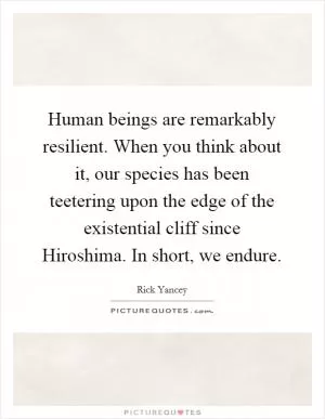 Human beings are remarkably resilient. When you think about it, our species has been teetering upon the edge of the existential cliff since Hiroshima. In short, we endure Picture Quote #1