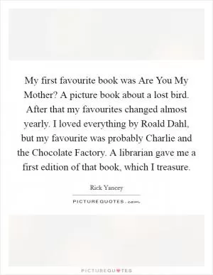 My first favourite book was Are You My Mother? A picture book about a lost bird. After that my favourites changed almost yearly. I loved everything by Roald Dahl, but my favourite was probably Charlie and the Chocolate Factory. A librarian gave me a first edition of that book, which I treasure Picture Quote #1
