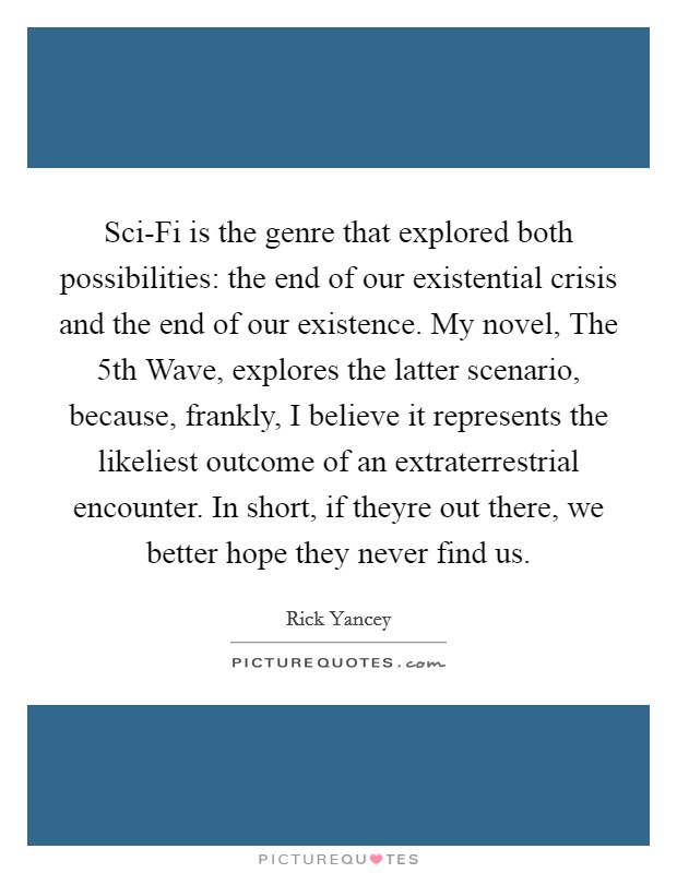 Sci-Fi is the genre that explored both possibilities: the end of our existential crisis and the end of our existence. My novel, The 5th Wave, explores the latter scenario, because, frankly, I believe it represents the likeliest outcome of an extraterrestrial encounter. In short, if theyre out there, we better hope they never find us Picture Quote #1