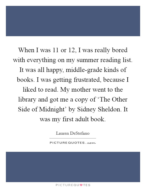When I was 11 or 12, I was really bored with everything on my summer reading list. It was all happy, middle-grade kinds of books. I was getting frustrated, because I liked to read. My mother went to the library and got me a copy of ‘The Other Side of Midnight' by Sidney Sheldon. It was my first adult book Picture Quote #1