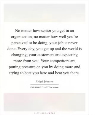 No matter how senior you get in an organization, no matter how well you’re perceived to be doing, your job is never done. Every day, you get up and the world is changing; your customers are expecting more from you. Your competitors are putting pressure on you by doing more and trying to beat you here and beat you there Picture Quote #1