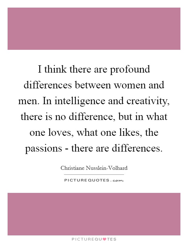 I think there are profound differences between women and men. In intelligence and creativity, there is no difference, but in what one loves, what one likes, the passions - there are differences Picture Quote #1