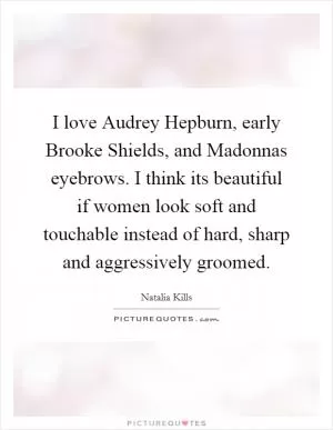 I love Audrey Hepburn, early Brooke Shields, and Madonnas eyebrows. I think its beautiful if women look soft and touchable instead of hard, sharp and aggressively groomed Picture Quote #1