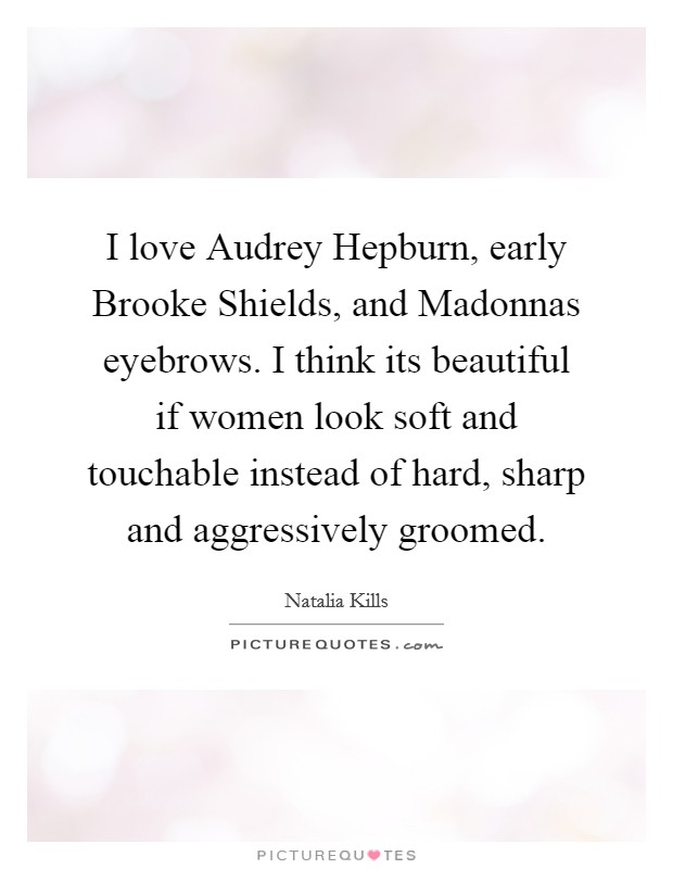 I love Audrey Hepburn, early Brooke Shields, and Madonnas eyebrows. I think its beautiful if women look soft and touchable instead of hard, sharp and aggressively groomed Picture Quote #1