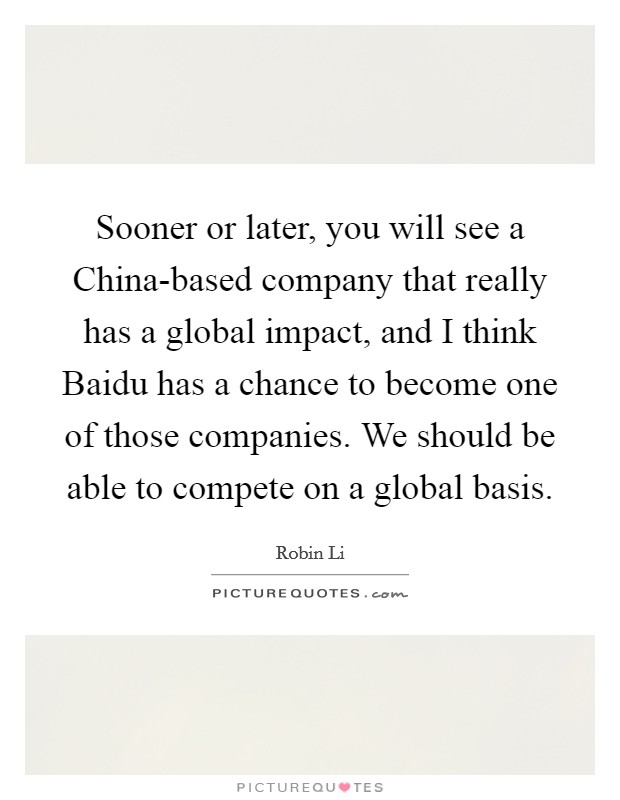Sooner or later, you will see a China-based company that really has a global impact, and I think Baidu has a chance to become one of those companies. We should be able to compete on a global basis Picture Quote #1